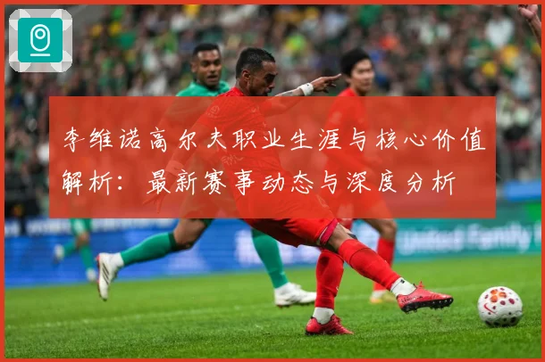 李维诺高尔夫职业生涯与核心价值解析：最新赛事动态与深度分析