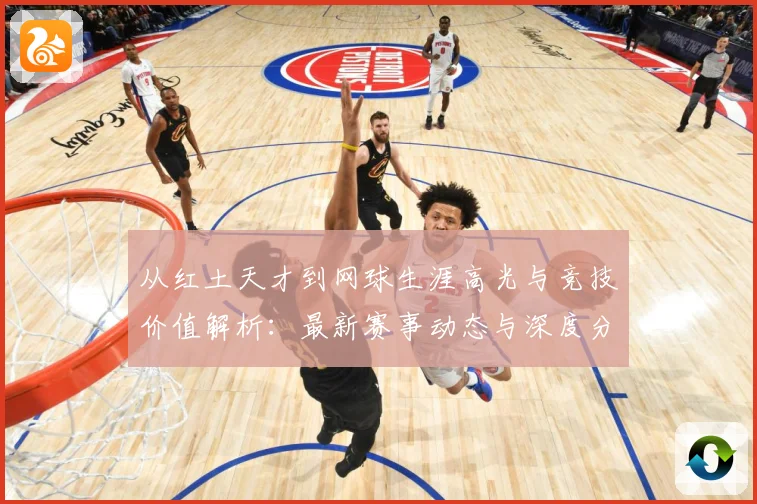 从红土天才到网球生涯高光与竞技价值解析：最新赛事动态与深度分析