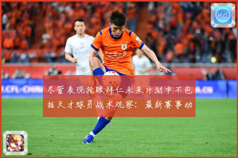 尽管表现抢眼拜仁未来计划中不包括天才球员战术观察：最新赛事动态与深度分析