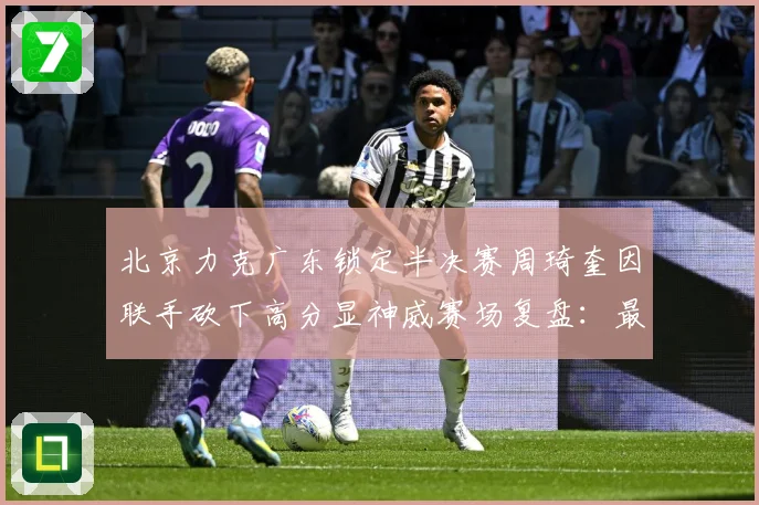 北京力克广东锁定半决赛周琦奎因联手砍下高分显神威赛场复盘：最新赛事动态与深度分析