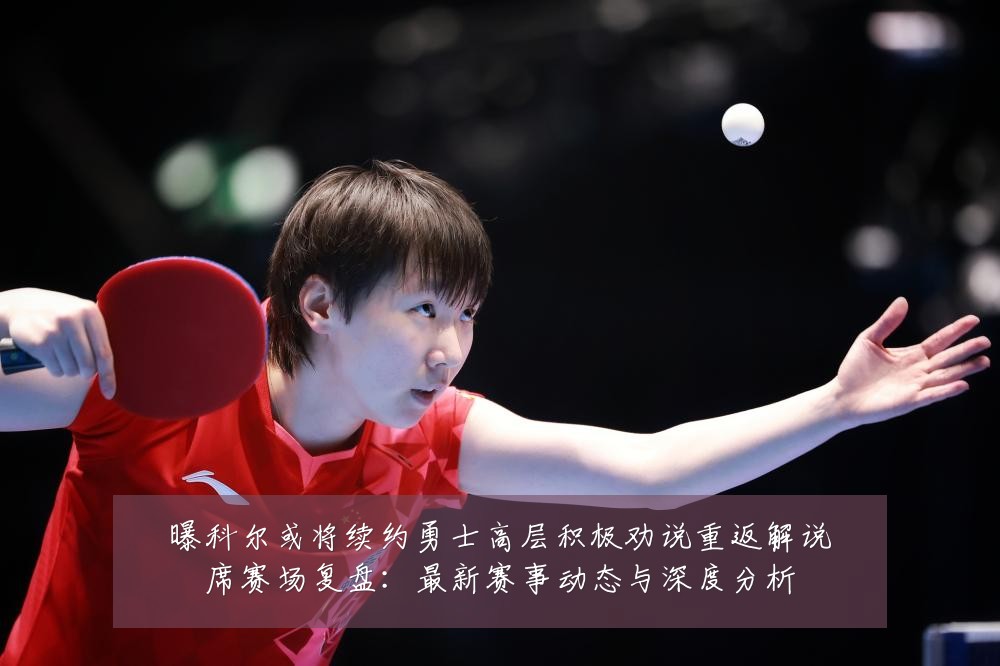 曝科尔或将续约勇士高层积极劝说重返解说席赛场复盘：最新赛事动态与深度分析